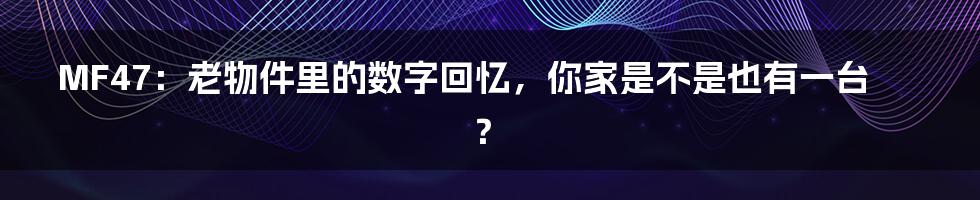 MF47:老物件里的数字回忆,你家是不是也有一台?