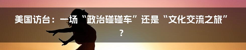 美国访台:一场“政治碰碰车”还是“文化交流之旅”?