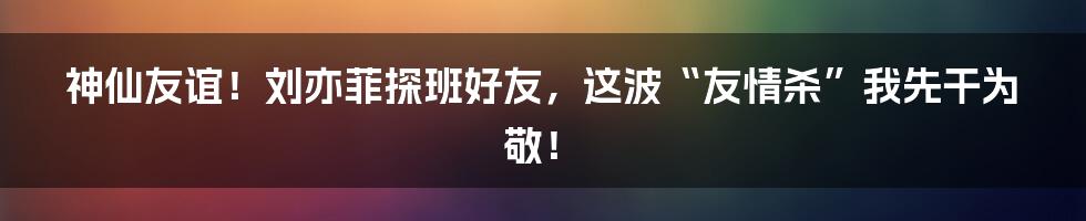 神仙友谊！刘亦菲探班好友，这波“友情杀”我先干为敬！