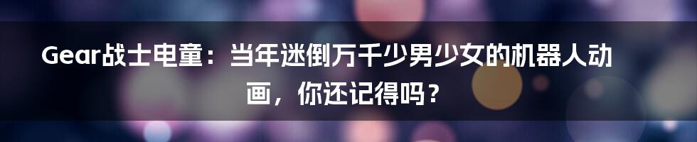 Gear战士电童:当年迷倒万千少男少女的机器人动画,你还记得吗?