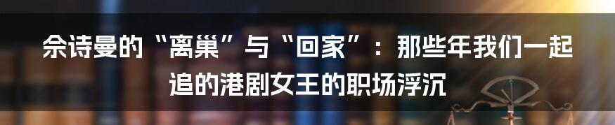 佘诗曼的“离巢”与“回家”:那些年我们一起追的港剧女王的职场浮沉