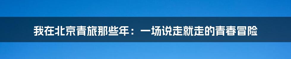 我在北京青旅那些年：一场说走就走的青春冒险