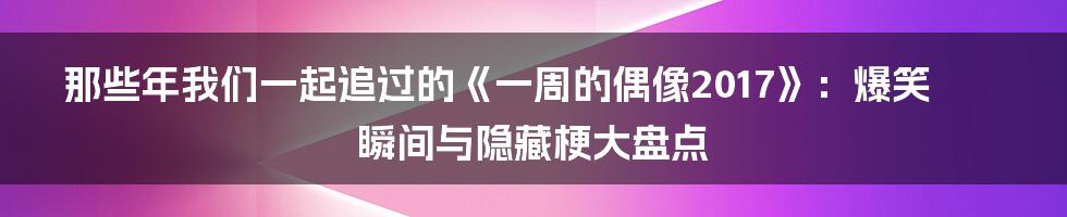 那些年我们一起追过的《一周的偶像2017》:爆笑瞬间与隐藏梗大盘点