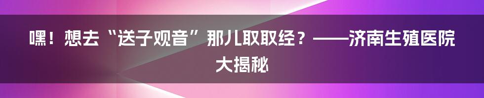 嘿！想去“送子观音”那儿取取经？——济南生殖医院大揭秘