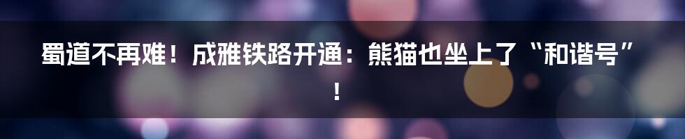 蜀道不再难!成雅铁路开通:熊猫也坐上了“和谐号”!