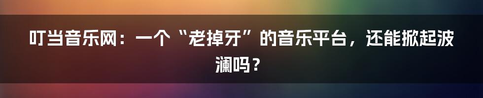 叮当音乐网：一个“老掉牙”的音乐平台，还能掀起波澜吗？