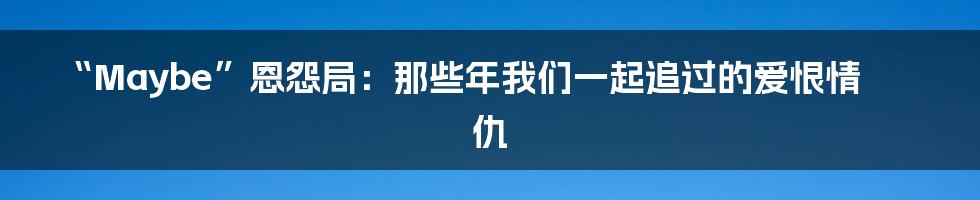 “Maybe”恩怨局:那些年我们一起追过的爱恨情仇
