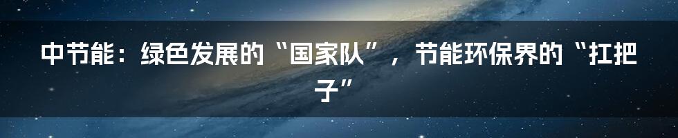 中节能:绿色发展的“国家队”,节能环保界的“扛把子”