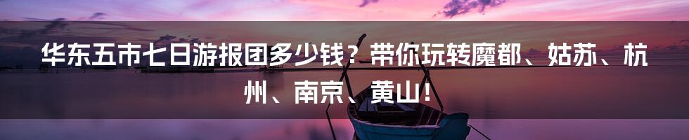 华东五市七日游报团多少钱？带你玩转魔都、姑苏、杭州、南京、黄山！