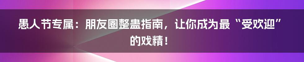 愚人节专属：朋友圈整蛊指南，让你成为最“受欢迎”的戏精！