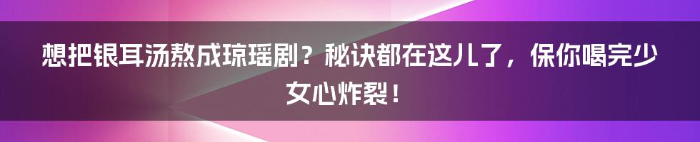 想把银耳汤熬成琼瑶剧?秘诀都在这儿了,保你喝完少女心炸裂!