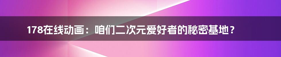 178在线动画：咱们二次元爱好者的秘密基地？