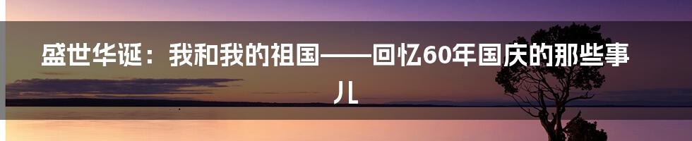 盛世华诞:我和我的祖国——回忆60年国庆的那些事儿
