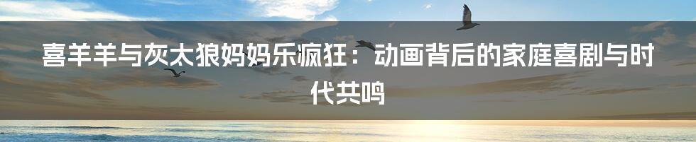 喜羊羊与灰太狼妈妈乐疯狂:动画背后的家庭喜剧与时代共鸣