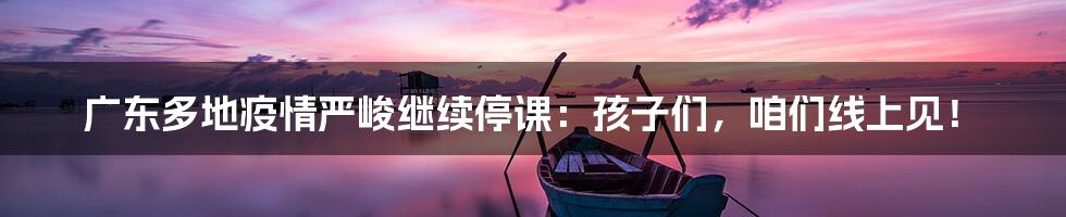 广东多地疫情严峻继续停课：孩子们，咱们线上见！