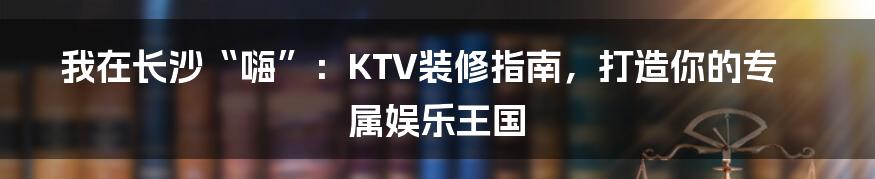 我在长沙“嗨”：KTV装修指南，打造你的专属娱乐王国