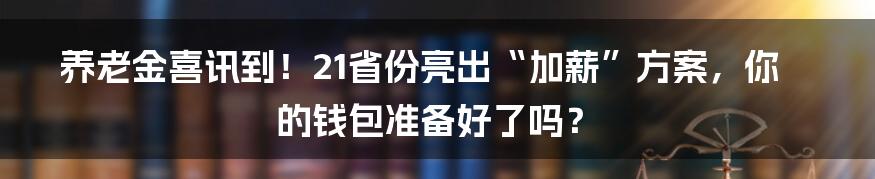 养老金喜讯到!21省份亮出“加薪”方案,你的钱包准备好了吗?