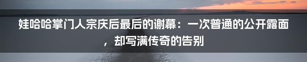 娃哈哈掌门人宗庆后最后的谢幕:一次普通的公开露面,却写满传奇的告别