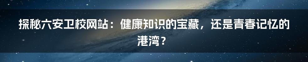 探秘六安卫校网站：健康知识的宝藏，还是青春记忆的港湾？