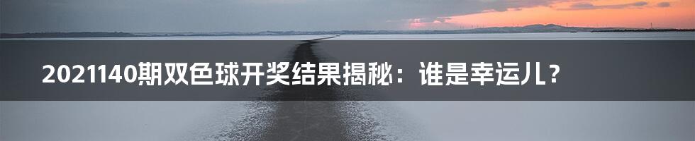 2021140期双色球开奖结果揭秘：谁是幸运儿？