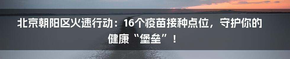 北京朝阳区火速行动:16个疫苗接种点位,守护你的健康“堡垒”!