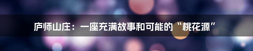 庐师山庄：一座充满故事和可能的“桃花源”