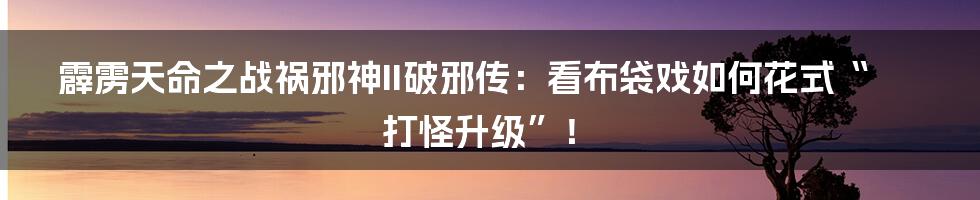 霹雳天命之战祸邪神II破邪传:看布袋戏如何花式“打怪升级”!