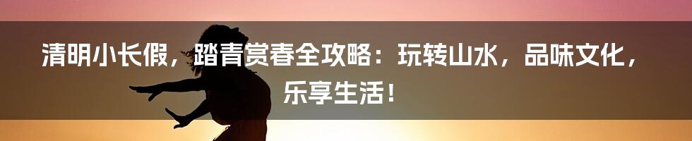 清明小长假,踏青赏春全攻略:玩转山水,品味文化,乐享生活!