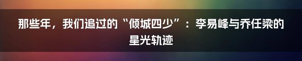 那些年,我们追过的“倾城四少”:李易峰与乔任梁的星光轨迹