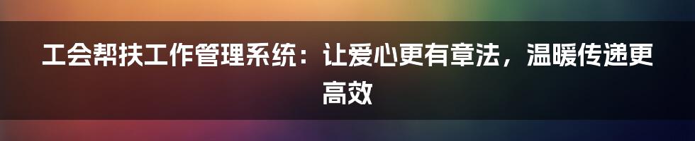 工会帮扶工作管理系统:让爱心更有章法,温暖传递更高效