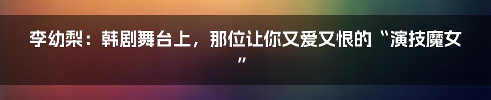 李幼梨:韩剧舞台上,那位让你又爱又恨的“演技魔女”