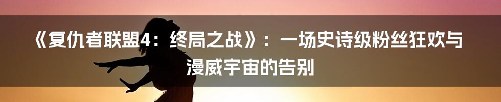 《复仇者联盟4:终局之战》:一场史诗级粉丝狂欢与漫威宇宙的告别