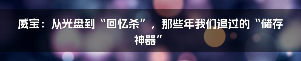 威宝:从光盘到“回忆杀”,那些年我们追过的“储存神器”