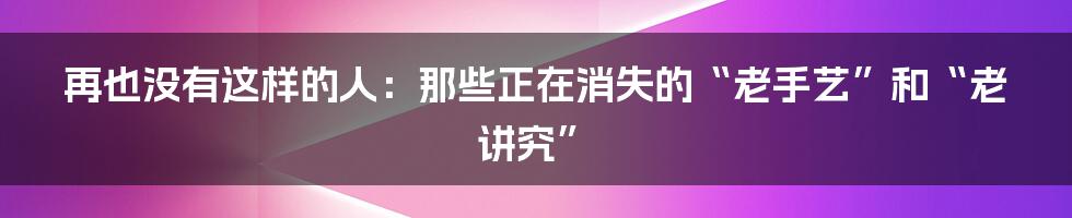 再也没有这样的人：那些正在消失的“老手艺”和“老讲究”