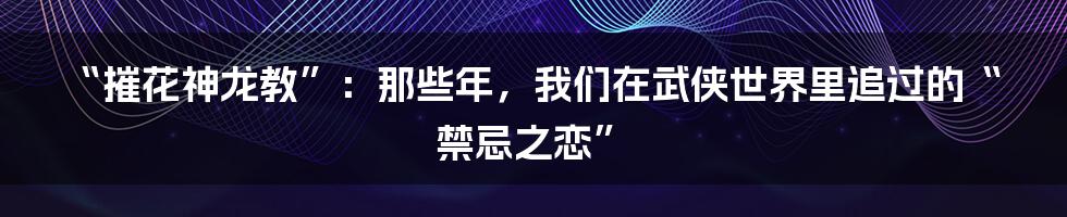 “摧花神龙教”：那些年，我们在武侠世界里追过的“禁忌之恋”