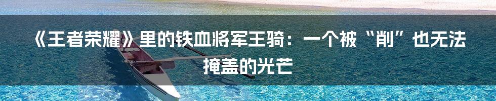 《王者荣耀》里的铁血将军王骑：一个被“削”也无法掩盖的光芒