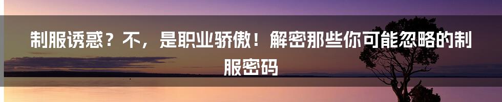 制服诱惑？不，是职业骄傲！解密那些你可能忽略的制服密码