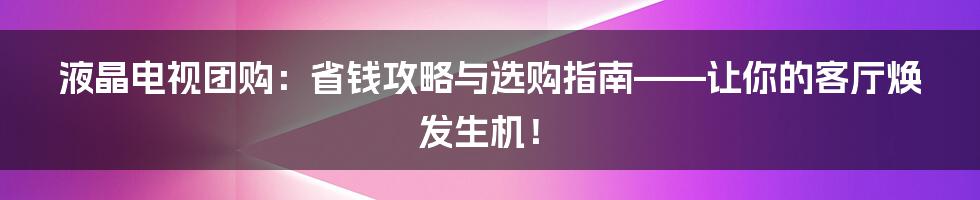液晶电视团购：省钱攻略与选购指南——让你的客厅焕发生机！