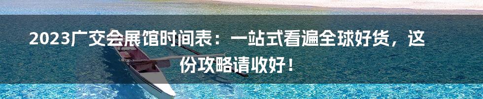 2023广交会展馆时间表：一站式看遍全球好货，这份攻略请收好！