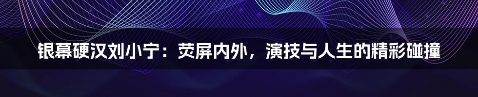 银幕硬汉刘小宁：荧屏内外，演技与人生的精彩碰撞