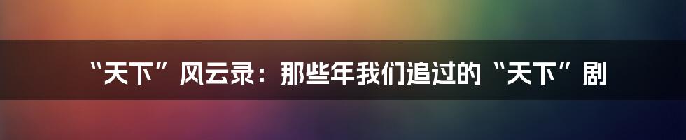 “天下”风云录：那些年我们追过的“天下”剧