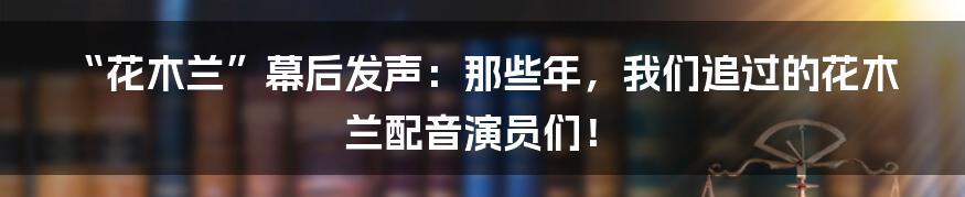 “花木兰”幕后发声：那些年，我们追过的花木兰配音演员们！