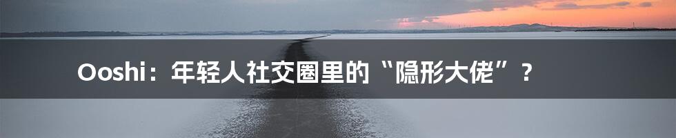 Ooshi：年轻人社交圈里的“隐形大佬”？