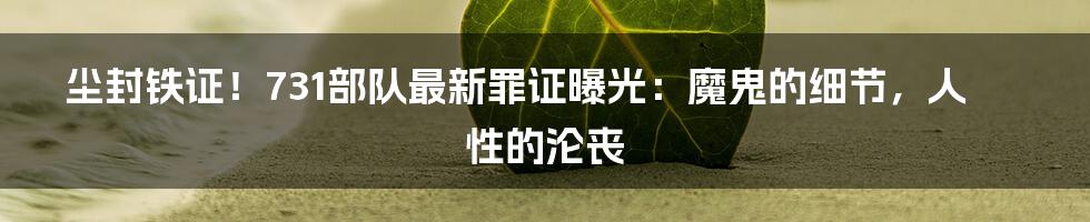 尘封铁证！731部队最新罪证曝光：魔鬼的细节，人性的沦丧
