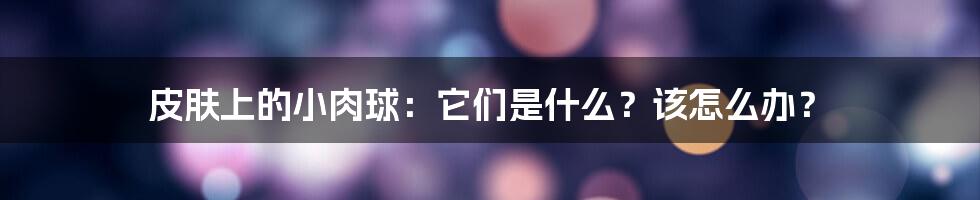 皮肤上的小肉球：它们是什么？该怎么办？