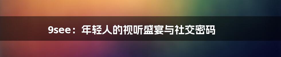 9see：年轻人的视听盛宴与社交密码