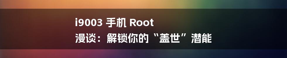 i9003 手机 Root 漫谈：解锁你的“盖世”潜能