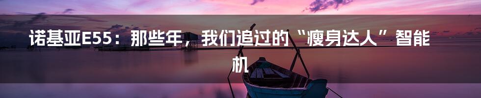 诺基亚E55：那些年，我们追过的“瘦身达人”智能机