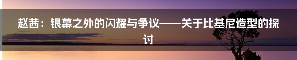 赵茜：银幕之外的闪耀与争议——关于比基尼造型的探讨