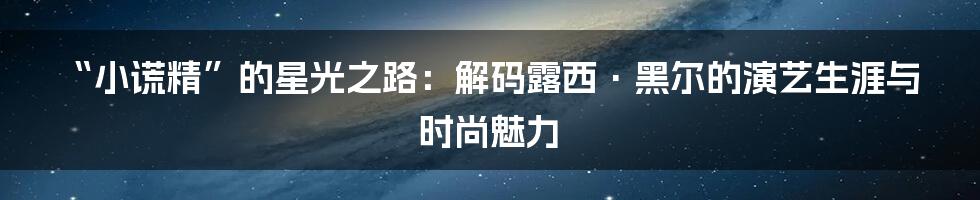 “小谎精”的星光之路：解码露西·黑尔的演艺生涯与时尚魅力